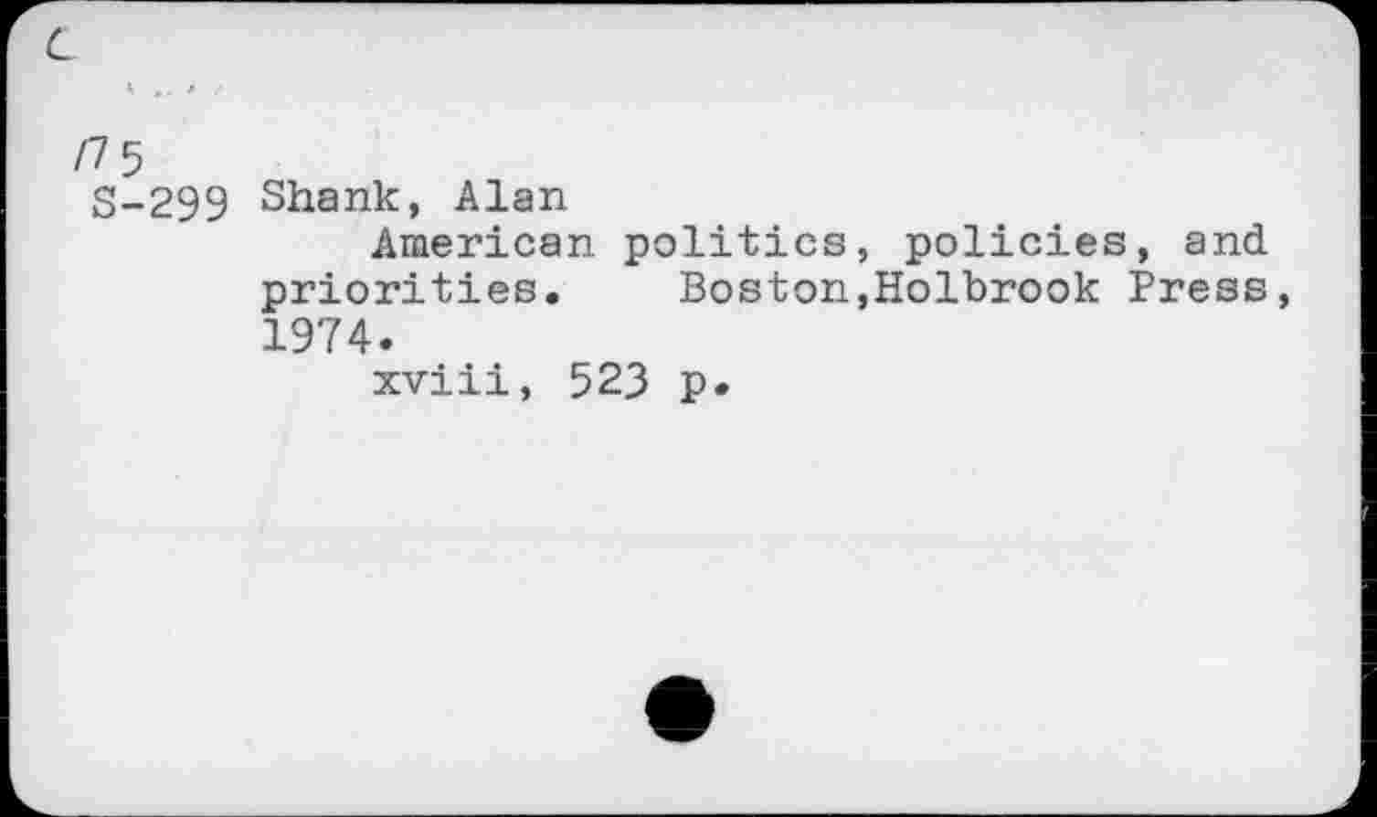 ﻿c
/7 5 S-299	Shank, Alan American politics, policies, and priorities.	Boston,Holbrook Press, 1974. xviii, 523 p.